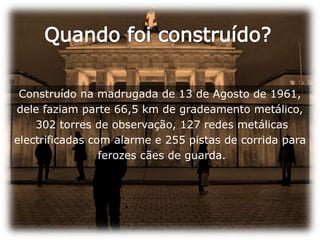 Quando foi construído?Construído na madrugada de 13 de Agosto de 1961, dele faziam parte 66,5 km de gradeamento metálico, 302 torres de observação, 127 redes metálicas electrificadas com alarme e 255 pistas de corrida para ferozes cães de guarda. 