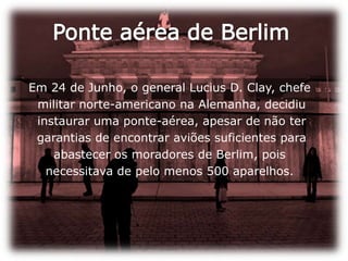 Ponte aérea de BerlimEm 24 de Junho, o general Lucius D. Clay, chefe militar norte-americano na Alemanha, decidiu instaurar uma ponte-aérea, apesar de não ter garantias de encontrar aviões suficientes para abastecer os moradores de Berlim, pois necessitava de pelo menos 500 aparelhos. 