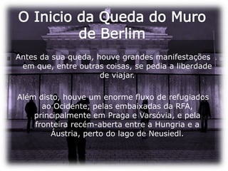 O Inicio da Queda do Muro de BerlimAntes da sua queda, houve grandes manifestações em que, entre outras coisas, se pedia a liberdade de viajar. Além disto, houve um enorme fluxo de refugiados ao Ocidente, pelas embaixadas da RFA, principalmente em Praga e Varsóvia, e pela fronteira recém-aberta entre a Hungria e a Áustria, perto do lago de Neusiedl.