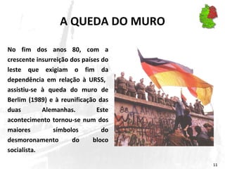 A QUEDA DO MURO No fim dos anos 80, com a crescente insurreição dos países do leste que exigiam o fim da dependência em relação à URSS,  assistiu-se à queda do muro de Berlim (1989) e à reunificação das duas Alemanhas. Este acontecimento tornou-se num dos maiores símbolos do desmoronamento do bloco socialista. 