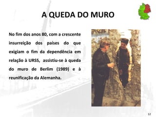 A QUEDA DO MURO No fim dos anos 80, com a crescente insurreição dos países do que exigiam o fim da dependência em relação à URSS,  assistiu-se à queda do muro de Berlim (1989) e à reunificação da Alemanha. 