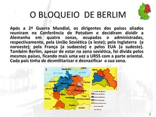 O BLOQUEIO  DE BERLIM Após a 2ª Guerra Mundial, os dirigentes dos países aliados reuniram na Conferência de Potsdam e decidiram dividir a Alemanha em quatro zonas, ocupadas e administradas, respectivamente, pela União Soviética (a leste); pela Inglaterra  (a noroeste); pela França (a sudoeste) e pelos EUA (a sudeste). Também Berlim, apesar de estar na zona soviética, foi divida pelos mesmos países, ficando mais uma vez a URSS com a parte oriental. Cada país tinha de desmilitarizar e desnazificar  a sua zona.  
