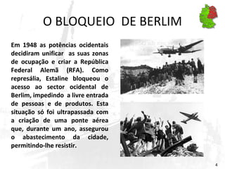 O BLOQUEIO  DE BERLIM Em 1948 as potências ocidentais decidiram unificar  as suas zonas de ocupação e criar a República Federal Alemã (RFA). Como represália, Estaline bloqueou o acesso ao sector ocidental de Berlim, impedindo  a livre entrada de pessoas e de produtos. Esta situação só foi ultrapassada com a criação de uma ponte aérea que, durante um ano, assegurou o abastecimento da cidade, permitindo-lhe resistir. 