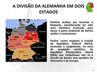 A DIVISÃO DA ALEMANHA EM DOIS ESTADOS Estaline acabou por levantar o bloqueio, considerando ter sido uma tentativa frustrada para forçar a parte ocidental de Berlim aceitar o comunismo.  Porém ,como resposta à criação da República Federal Alemã, anunciou o surgimento, na zona de ocupação soviética, da República Democrática Alemã (RDA) que simbolizava não só a divisão de Berlim mas também da Alemanha e da Europa. 