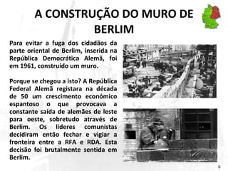 A CONSTRUÇÃO DO MURO DE BERLIM Para evitar a fuga dos cidadãos da parte oriental de Berlim, inserida na República Democrática Alemã, foi em 1961, construído um muro.  Porque se chegou a isto? A República Federal Alemã registara na década de 50 um crescimento económico espantoso o que provocava a constante saída de alemães de leste para oeste, sobretudo através de Berlim. Os líderes comunistas decidiram então fechar e vigiar a fronteira entre a RFA e RDA. Esta decisão foi brutalmente sentida em Berlim. 