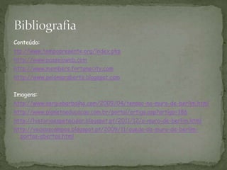 Conteúdo:
ttp://www.tempopresente.org/índex.php
http://www.passeioweb.com
http://www.members.fortunecity.com
http://www.pelomaraberto.blogspot.com
Imagens:
http://www.sergiobarbalho.com/2009/04/tensao-no-muro-de-berlim.html
http://www.planetaeducacao.com.br/portal/artigo.asp?artigo=186
http://historiaespetacular.blogspot.pt/2011/12/o-muro-de-berlim.html
http://vedeoscampos.blogspot.pt/2009/11/queda-do-muro-de-berlim-
portas-abertas.html
 