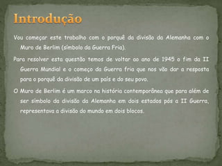 Vou começar este trabalho com o porquê da divisão da Alemanha com o
Muro de Berlim (símbolo da Guerra Fria).
Para resolver esta questão temos de voltar ao ano de 1945 o fim da II
Guerra Mundial e o começo da Guerra fria que nos vão dar a resposta
para o porquê da divisão de um país e do seu povo.
O Muro de Berlim é um marco na história contemporânea que para além de
ser símbolo da divisão da Alemanha em dois estados pós a II Guerra,
representava a divisão do mundo em dois blocos.
 