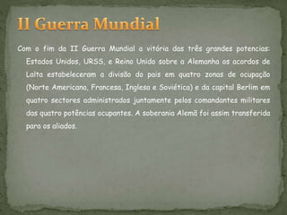 Com o fim da II Guerra Mundial a vitória das três grandes potencias:
Estados Unidos, URSS, e Reino Unido sobre a Alemanha os acordos de
Lalta estabeleceram a divisão do pais em quatro zonas de ocupação
(Norte Americana, Francesa, Inglesa e Soviética) e da capital Berlim em
quatro sectores administrados juntamente pelos comandantes militares
das quatro potências ocupantes. A soberania Alemã foi assim transferida
para os aliados.
 