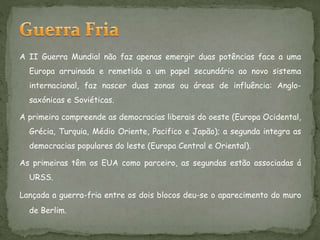 A II Guerra Mundial não faz apenas emergir duas potências face a uma
Europa arruinada e remetida a um papel secundário ao novo sistema
internacional, faz nascer duas zonas ou áreas de influência: Anglo-
saxónicas e Soviéticas.
A primeira compreende as democracias liberais do oeste (Europa Ocidental,
Grécia, Turquia, Médio Oriente, Pacifico e Japão); a segunda integra as
democracias populares do leste (Europa Central e Oriental).
As primeiras têm os EUA como parceiro, as segundas estão associadas á
URSS.
Lançada a guerra-fria entre os dois blocos deu-se o aparecimento do muro
de Berlim.
 