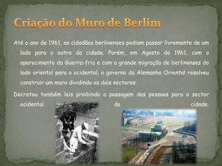 Até o ano de 1961, os cidadãos berlinenses podiam passar livremente de um
lado para o outro da cidade. Porém, em Agosto de 1961, com o
aparecimento da Guerra-fria e com a grande migração de berlinenses do
lado oriental para o ocidental, o governo da Alemanha Oriental resolveu
construir um muro dividindo os dois sectores.
Decretou também leis proibindo a passagem das pessoas para o sector
ocidental da cidade.
 
