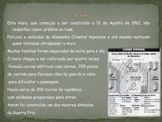 Este muro, que começou a ser construído a 13 de Agosto de 1961, não
respeitou casas, prédios ou ruas.
Policiais e soldados da Alemanha Oriental impediam e até mesmo matavam
quem tentasse ultrapassar o muro.
Muitas famílias foram separadas da noite para o dia.
O muro chegou a ser reforçado por quatro vezes.
Possuía cercas elétricas com alarme, 255 pistas
de corrida para ferozes cães de guarda e valas
para dificultar a passagem.
Havia cerca de 300 torres de vigilância,
com soldados preparados para atirar.
Assim foi construído um dos maiores símbolos
da Guerra Fria.
 