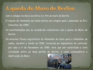 Com o colapso do bloco soviético é o fim do muro de Berlim.
O regime da Alemanha de Leste entrou em colapso após a demissão de Eric
Honecker em 1989.
As manifestações que se sucederam culminaram com a queda do Muro de
Berlim.
Os enormes fluxos migratórios da Alemanha de leste para a Alemanha de
oeste, durante o Verão de 1989, tornaram-se impossíveis de controlar
por isso a 9 de Novembro de 1989, teve que ser autorizada a livre
circulação entre as duas partes de Berlim, e como consequência a
destruição do Muro.
 