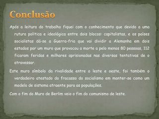 Após a leitura do trabalho fiquei com o conhecimento que devido a uma
rutura politica e ideológica entre dois blocos: capitalistas, e os países
socialistas dá-se a Guerra-fria que vai dividir a Alemanha em dois
estados por um muro que provocou a morte a pelo menos 80 pessoas, 112
ficaram feridas e milhares aprisionadas nas diversas tentativas de o
atravessar.
Este muro símbolo da rivalidade entre o leste e oeste, foi também o
verdadeiro atestado do fracasso do socialismo em manter-se como um
modelo de sistema atraente para as populações.
Com o fim do Muro de Berlim veio o fim do comunismo de leste.
 