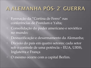  Formação da “Cortina de Ferro” nas
conferências de Postdam e Yalta;
 Consolidação do poder americano e soviético
no mundo;
 Desnazificação e desarmamento da Alemanha;
 Divisão do país em quatro setores: cada setor
sob o controle de uma potência – EUA, URSS,
Inglaterra e França
 O mesmo ocorre com a capital Berlim.
 