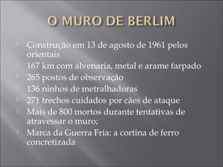  Construção em 13 de agosto de 1961 pelos
orientais
 167 km com alvenaria, metal e arame farpado
 265 postos de observação
 136 ninhos de metralhadoras
 271 trechos cuidados por cães de ataque
 Mais de 800 mortos durante tentativas de
atravessar o muro;
 Marca da Guerra Fria: a cortina de ferro
concretizada
 