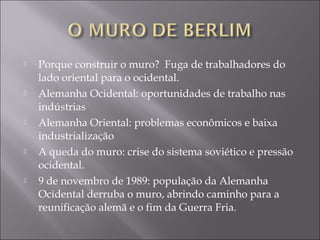  Porque construir o muro? Fuga de trabalhadores do
lado oriental para o ocidental.
 Alemanha Ocidental: oportunidades de trabalho nas
indústrias
 Alemanha Oriental: problemas econômicos e baixa
industrialização
 A queda do muro: crise do sistema soviético e pressão
ocidental.
 9 de novembro de 1989: população da Alemanha
Ocidental derruba o muro, abrindo caminho para a
reunificação alemã e o fim da Guerra Fria.
 