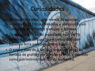 Curiosidades
• Ao longo dos anos, pelo menos 80 pessoas
morreram, 112 ficaram feridas e milhares foram
aprisionadas tentando transpor a barreira.
• Desde que o muro foi levantado, mais de 70
túneis e rotas de fuga foram construídos por
baixo da terra para possibilitar fugas.
• O pouco mais de 1 km que restou do muro foi
forrado de grafites por artistas e, hoje, é mantido
como patrimônio histórico da Alemanha.
 