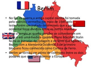 Berlim
• No fim da guerra,a antiga capital nazista foi tomada
pelo exército vermelho em maio de 1945 pelo
leste.Porém um tratado determinou que a parte
ocidental fosse dividida entre os outros Aliados.
• Com o tempo,as quatro porções se converteram em
duas e em uma medida contra o Plano Marshall,Stalin
fecha as estradas de rodagem e de ferro que ligavam
Berlim com a Alemanha Ocidental.Esse primeiro
bloqueio ficou conhecido como Cortina de Ferro.
• Berlim se tornou um ponto de confronto entre os dois
poderes que queriam dominar a Europa.
 