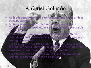 A Cruel Solução
• Após o bloqueio,Berlim é o único ponto que ligava as duas
porções alemãs.
• Muitas pessoas migram da Alemanha Oriental para a
Ocidental e preocupado com a economia,Stalin precisa de
uma solução.
• Walter Ulbricht,membro do Partido Comunista Alemão
defende a criação de uma barreira e vai até Moscow para
conseguir permissão.
• Em 13 de agosto em 1961,Berlim estava ocupada com seu
festival de cinema internacional quando no meio da noite
barulhos estranhos são ouvidos pelos moradores.
• Era a construção do Mauer,o muro que circulava Berlim
Oriental,separando-a do resto do mundo.
 