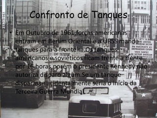 Confronto de Tanques
• Em Outubro de 1961,forças americanas
entram em Berlim Oriental e a URSS manda
tanques para a fronteira.Os tanques
americanos e soviéticos ficam frente a frente
por 16 horas,porém o presidente Kennedy não
autoriza disparo algum.Se um tanque
disparasse acidentalmente seria o início da
Terceira Guerra Mundial.
 