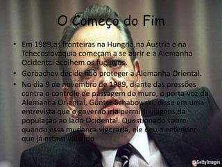 O Começo do Fim
• Em 1989,as fronteiras na Hungria,na Áustria e na
Tchecoslováquia começam a se abrir e a Alemanha
Ocidental acolhem os fugitivos.
• Gorbachev decide não proteger a Alemanha Oriental.
• No dia 9 de novembro de 1989, diante das pressões
contra o controle de passagem do muro, o porta-voz da
Alemanha Oriental, Günter Schabowski, disse em uma
entrevista que o governo iria permitir viagens da
população ao lado Ocidental. Questionado sobre
quando essa mudança vigoraria, ele deu a entender
que já estava valendo
 