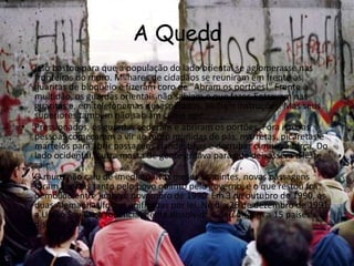 A Queda
• Isso bastou para que a população do lado oriental se aglomerasse nas
fronteiras do muro. Milhares de cidadãos se reuniram em frente às
guaritas de bloqueio e fizeram coro de "Abram os portões!" Frente à
multidão, os guardas orientais não sabiam o que fazer. Entravam nas
guaritas e, em telefonemas desesperados, pediam instruções. Mas seus
superiores também não sabiam como agir
• Pressionados, os guardas cederam e abriram os portões. Fora isso, as
pessoas começaram a vir ao muro munidas de pás, marretas, picaretas e
martelos para abrir passagens clandestinas e derrubar o muro à força. Do
lado ocidental, outra massa de gente gritava para que deixassem o leste
sair
• O muro não caiu de imediato. Nos meses seguintes, novas passagens
foram abertas tanto pelo povo quanto pelo governo, e o que restou foi
demolido entre junho e novembro de 1990. Em 3 de outubro de 1990, as
duas Alemanhas foram unificadas por lei. No dia 26 de dezembro de 1991,
a União Soviética foi oficialmente dissolvida e deu origem a 15 países
distintos
 