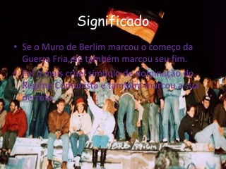Significado
• Se o Muro de Berlim marcou o começo da
Guerra Fria,ele também marcou seu fim.
• Foi o mais cruel símbolo de dominação do
Regime Comunista e também marcou a sua
derrota.
 