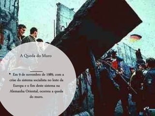 A Queda do Muro
• Em 9 de novembro de 1989, com a
crise do sistema socialista no leste da
Europa e o fim deste sistema na
Alemanha Oriental, ocorreu a queda
do muro.
 