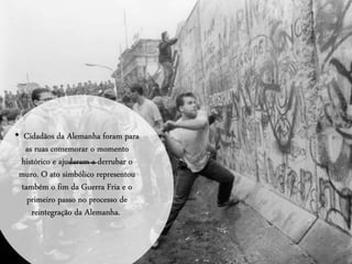 • Cidadãos da Alemanha foram para
as ruas comemorar o momento
histórico e ajudaram a derrubar o
muro. O ato simbólico representou
também o fim da Guerra Fria e o
primeiro passo no processo de
reintegração da Alemanha.
 