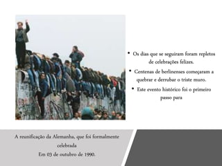 • Os dias que se seguiram foram repletos
de celebrações felizes.
• Centenas de berlinenses começaram a
quebrar e derrubar o triste muro.
• Este evento histórico foi o primeiro
passo para
A reunificação da Alemanha, que foi formalmente
celebrada
Em 03 de outubro de 1990.
 