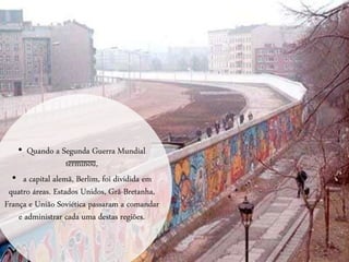 • Quando a Segunda Guerra Mundial
terminou,
• a capital alemã, Berlim, foi dividida em
quatro áreas. Estados Unidos, Grã-Bretanha,
França e União Soviética passaram a comandar
e administrar cada uma destas regiões.
 