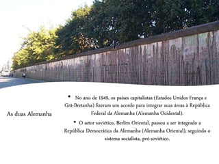 As duas Alemanha
• No ano de 1949, os países capitalistas (Estados Unidos França e
Grã-Bretanha) fizeram um acordo para integrar suas áreas à República
Federal da Alemanha (Alemanha Ocidental).
• O setor soviético, Berlim Oriental, passou a ser integrado a
República Democrática da Alemanha (Alemanha Oriental), seguindo o
sistema socialista, pró-soviético.
 