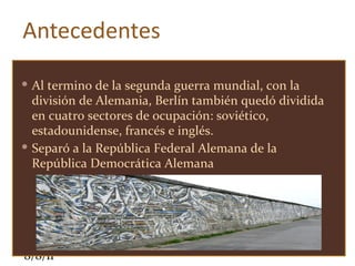 Antecedentes Al termino de la segunda guerra mundial, con la división de Alemania, Berlín también quedó dividida en cuatro sectores de ocupación: soviético, estadounidense, francés e inglés. Separó a la República Federal Alemana de la República Democrática Alemana  