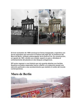 El 9 de noviembre de 1989 concluyó en forma inesperada y repentina uno
de los episodios que marcaron la historia del siglo XX: la existencia del
Muro de Berlín, símbolo sobrecogedor de la Guerra Fría. Su construcción,
en agosto de 1961, dividió una ciudad, separó un país y oficializó el
enfrentamiento del planeta en dos bloques antagónicos.
RFI quiso regresar a una historia que aún guarda abiertas sus heridas.
Nuestros enviados especiales fueron a Berlín y la redacción prestó una
atención particular a ese acontecimiento que cambió el rumbo del mundo
contemporáneo.
Muro de Berlín
 