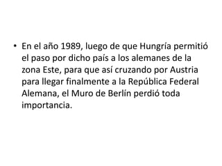 En el año 1989, luego de que Hungría permitió el paso por dicho país a los alemanes de la zona Este, para que así cruzando por Austria para llegar finalmente a la República Federal Alemana, el Muro de Berlín perdió toda importancia. 