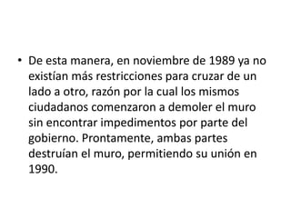 De esta manera, en noviembre de 1989 ya no existían más restricciones para cruzar de un lado a otro, razón por la cual los mismos ciudadanos comenzaron a demoler el muro sin encontrar impedimentos por parte del gobierno. Prontamente, ambas partes destruían el muro, permitiendo su unión en 1990.