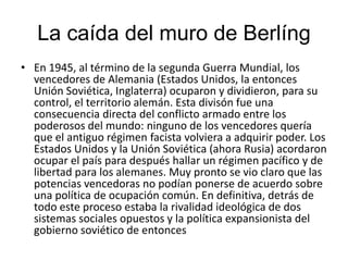 La caída del muro de BerlíngEn 1945, al término de la segunda Guerra Mundial, los vencedores de Alemania (Estados Unidos, la entonces Unión Soviética, Inglaterra) ocuparon y dividieron, para su control, el territorio alemán. Esta divisón fue una consecuencia directa del conflicto armado entre los poderosos del mundo: ninguno de los vencedores quería que el antiguo régimen facista volviera a adquirir poder. Los Estados Unidos y la Unión Soviética (ahora Rusia) acordaron ocupar el país para después hallar un régimen pacífico y de libertad para los alemanes. Muy pronto se vio claro que las potencias vencedoras no podían ponerse de acuerdo sobre una política de ocupación común. En definitiva, detrás de todo este proceso estaba la rivalidad ideológica de dos sistemas sociales opuestos y la política expansionista del gobierno soviético de entonces