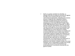 Berlín, la capital, también fue dividida. La división física de la ciudad se consumó en agosto de 1961 con la construcción de un muro comunista de separación, motivada por el hecho de que el régimen de la República Federal Alemana no podía frenar de otra manera la creciente corriente de fugitivos que querían desplazarse al otro lado de Berlín. Desde 1961 hasta 1989 Alemania estuvo separada. Lo difícil de esta creación de fronteras en un mismo país fue que mucha gente, en un corto periodo, tuvo que separarse de sus familias (que podían vivir simplemente en el otro lado de la ciudad); muchos tabajadores se quedaron sin empleo por la construcción del muro, y sobre todo fueron instaurados sistemas sociales que separaron no sólo a los ciudadanos alemanes en su territorio, sino también en creencias, en afectos y en formas de vida; todo esto sin consultarlo previamente. Las resoluciones para Alemania se tomaron en el seno del conflicto entre las potencias más fuertes, Estados Unidos y la Unión Soviética, que se disputaban el poder del mundo a través de una carrera armamentista que preocupaba por la constante amenaza de una guerra nuclear.