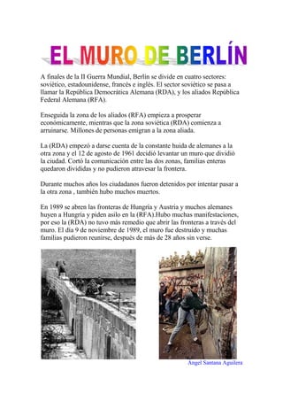 A finales de la II Guerra Mundial, Berlín se divide en cuatro sectores: soviético, estadounidense, francés e inglés. El sector soviético se pasa a llamar la República Democrática Alemana (RDA), y los aliados República Federal Alemana (RFA). 
Enseguida la zona de los aliados (RFA) empieza a prosperar económicamente, mientras que la zona soviética (RDA) comienza a arruinarse. Millones de personas emigran a la zona aliada. 
La (RDA) empezó a darse cuenta de la constante huida de alemanes a la otra zona y el 12 de agosto de 1961 decidió levantar un muro que dividió la ciudad. Cortó la comunicación entre las dos zonas, familias enteras quedaron divididas y no pudieron atravesar la frontera. 
Durante muchos años los ciudadanos fueron detenidos por intentar pasar a la otra zona , también hubo muchos muertos. 
En 1989 se abren las fronteras de Hungría y Austria y muchos alemanes huyen a Hungría y piden asilo en la (RFA).Hubo muchas manifestaciones, por eso la (RDA) no tuvo más remedio que abrir las fronteras a través del muro. El día 9 de noviembre de 1989, el muro fue destruido y muchas familias pudieron reunirse, después de más de 28 años sin verse. 
Ángel Santana Aguilera  