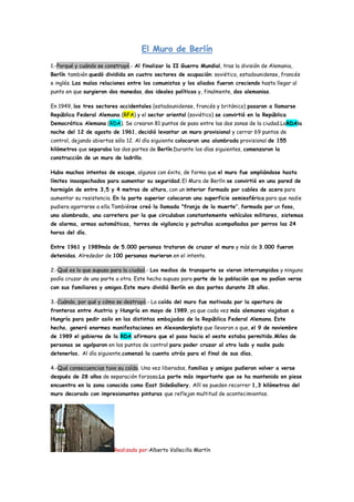 El Muro de Berlín 1.-Porqué y cuándo se construyó.- Al finalizar la II Guerra Mundial, tras la división de Alemania, Berlín también quedó dividida en cuatro sectores de ocupación: soviético, estadounidense, francés e inglés. Las malas relaciones entre los comunistas y los aliados fueron creciendo hasta llegar al punto en que surgieron dos monedas, dos ideales políticos y, finalmente, dos alemanias. 
En 1949, los tres sectores occidentales (estadounidense, francés y británico) pasaron a llamarse República Federal Alemana (RFA) y el sector oriental (soviético) se convirtió en la República Democrática Alemana (RDA). Se crearon 81 puntos de paso entre las dos zonas de la ciudad.LaRDAla noche del 12 de agosto de 1961, decidió levantar un muro provisional y cerrar 69 puntos de control, dejando abiertos sólo 12. Al día siguiente colocaron una alambrada provisional de 155 kilómetros que separaba las dos partes de Berlín.Durante los días siguientes, comenzaron la construcción de un muro de ladrillo. 
Hubo muchos intentos de escape, algunos con éxito, de forma que el muro fue ampliándose hasta límites insospechados para aumentar su seguridad.El Muro de Berlín se convirtió en una pared de hormigón de entre 3,5 y 4 metros de altura, con un interior formado por cables de acero para aumentar su resistencia. En la parte superior colocaron una superficie semiesférica para que nadie pudiera agarrarse a ella.Tambiénse creó la llamada "franja de la muerte", formada por un foso, una alambrada, una carretera por la que circulaban constantemente vehículos militares, sistemas de alarma, armas automáticas, torres de vigilancia y patrullas acompañadas por perros las 24 horas del día. 
Entre 1961 y 1989más de 5.000 personas trataron de cruzar el muro y más de 3.000 fueron detenidas. Alrededor de 100 personas murieron en el intento. 2.-Qué es lo que supuso para la ciudad.- Los medios de transporte se vieron interrumpidos y ninguno podía cruzar de una parte a otra. Este hecho supuso para parte de la población que no podían verse con sus familiares y amigos.Este muro dividió Berlín en dos partes durante 28 años. 3.-Cuándo, por qué y cómo se destruyó.- La caída del muro fue motivada por la apertura de fronteras entre Austria y Hungría en mayo de 1989, ya que cada vez más alemanes viajaban a Hungría para pedir asilo en las distintas embajadas de la República Federal Alemana. Este hecho, generó enormes manifestaciones en Alexanderplatz que llevaron a que, el 9 de noviembre de 1989 el gobierno de la RDA afirmara que el paso hacia el oeste estaba permitido.Miles de personas se agolparon en los puntos de control para poder cruzar al otro lado y nadie pudo detenerlos. Al día siguiente,comenzó la cuenta atrás para el final de sus días. 4.-Qué consecuencias tuvo su caída. Una vez liberados, familias y amigos pudieron volver a verse después de 28 años de separación forzosa.La parte más importante que se ha mantenido en piese encuentra en la zona conocida como East SideGallery. Allí se pueden recorrer 1,3 kilómetros del muro decorado con impresionantes pinturas que reflejan multitud de acontecimientos. 
Realizado por:Alberto Vallecillo Martín  