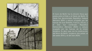 El muro de Berlín fue la división física que
existía entre el Este y el Oeste de Berlín. El
Oeste fue denominado República Federal
Alemana (RFA) y estuvo ocupado por las
fuerzas de Gran Bretaña, Francia y EE.UU. y
el Este fue nombrado República
Democrática Alemana (RDA) y estuvo
ocupado por las fuerzas de la Unión
Soviética. Es decir que con la construcción
del Muro de Berlín, surgieron dos países, el
del oeste (RFA) y el del este (RDA).
 