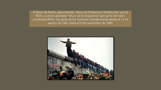 El Muro de Berlín, denominado “Muro de Protección Antifascista” por la
RDA y a veces apodado "Muro de la vergüenza" por parte del clan1
occidental (RFA), fue parte de las fronteras interalemanas desde el 13 de
agosto de 1961 hasta el 9 de noviembre de 1989.
 