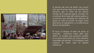 El derribo del muro de Berlín, fue mucho
más que el primer paso en la reunificación
alemana, que el cierre de las últimas
heridas de la segunda guerra mundial: fue
el símbolo de la caída del sistema político y
económico que, abrazado por decenas de
países en todo el mundo, se erigió como
alternativa al capitalismo y a la democracia
liberal representativa.
El muro, el bloque, el telón de acero, el
monolito…, sinónimos todos ellos para
definir un modelo que pareciera anclado
en el centro de la tierra con unos cimientos
imposibles de derribar. Y sin embargo, para
sorpresa de todos, cayó sin apenas
resistencia.
 