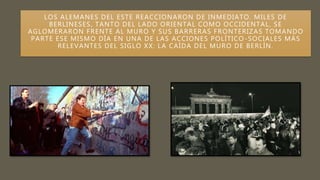 LOS ALEMANES DEL ESTE REACCIONARON DE INMEDIATO. MILES DE
BERLINESES, TANTO DEL LADO ORIENTAL COMO OCCIDENTAL, SE
AGLOMERARON FRENTE AL MURO Y SUS BARRERAS FRONTERIZAS TOMANDO
PARTE ESE MISMO DÍA EN UNA DE LAS ACCIONES POLÍTICO -SOCIALES MÁS
RELEVANTES DEL SIGLO XX: LA CAÍDA DEL MURO DE BERLÍN.
 