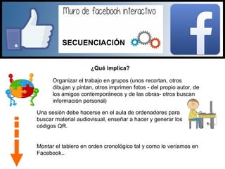 ¿Qué implica?
Organizar el trabajo en grupos (unos recortan, otros
dibujan y pintan, otros imprimen fotos - del propio autor, de
los amigos contemporáneos y de las obras- otros buscan
información personal)
Una sesión debe hacerse en el aula de ordenadores para
buscar material audiovisual, enseñar a hacer y generar los
códigos QR.
Montar el tablero en orden cronológico tal y como lo veríamos en
Facebook..
SECUENCIACIÓN
 