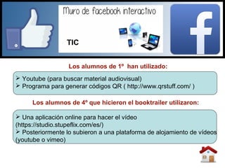 Los alumnos de 1º han utilizado:
 Una aplicación online para hacer el vídeo
(https://studio.stupeflix.com/es/)
 Posteriormente lo subieron a una plataforma de alojamiento de vídeos
(youtube o vimeo)
Los alumnos de 4º que hicieron el booktrailer utilizaron:
 Youtube (para buscar material audiovisual)
 Programa para generar códigos QR ( http://www.qrstuff.com/ )
TIC
 