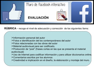 RÚBRICA - recoge el nivel de adecuación y corrección de los siguientes ítems:
Información personal del autor
Fotos e identificación del los contemporáneos del autor
Fotos relacionadas con las obras del autor
Material audiovisual para ser codificado.
Producción de “post” (frases cortas en las que se presenta el material
audiovisual)
Uso de Internet para codificar información y para utilizar diccionarios online.
Comentarios escritos por los alumnos
Creatividad e implicación en el diseño, la elaboración y montaje del muro.
EVALUACIÓN
 