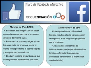 Alumnos de 1º de BACH.
 Escanean dos códigos QR sin saber
que cada uno corresponde a un soneto
diferente del mismo autor.
 Escuchan los poemas y eligen el que
les gusta más. La profesora les da el
cromo correspondiente al poema elegido
y lo enganchan en un álbum.
 El álbum contiene preguntas para que
investiguen sus sentimientos y el autor.
Alumnos de 1º de ESO
Investigan el autor, utilizando el
teléfono móvil en el aula para encontrar
la respuesta a les preguntes propuestas
por la profesora.
Actividad de intercambio de
información en parejas (los alumnos han
tenido que formular les preguntas
adecuadas para obtener la información
que les faltaba)
SECUENCIACIÓN
 