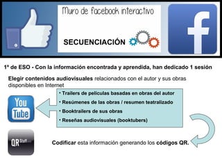 1º de ESO - Con la información encontrada y aprendida, han dedicado 1 sesión
Elegir contenidos audiovisuales relacionados con el autor y sus obras
disponibles en Internet
• Trailers de películas basadas en obras del autor
• Resúmenes de las obras / resumen teatralizado
• Booktrailers de sus obras
• Reseñas audiovisuales (booktubers)
Codificar esta información generando los códigos QR.
SECUENCIACIÓN
 