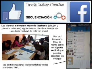 Los alumnos diseñan el muro de facebook (dibujan y
pintan la cabecera) siguiendo una plantilla e intentando
simular la realidad de esta red social.
así como enganchar los comentarios y/o los
símbolos “like”.
Una vez
terminado
todo, se
monta sobre
un soporte
vertical que
permita
escanear los
códigos
SECUENCIACIÓN
 